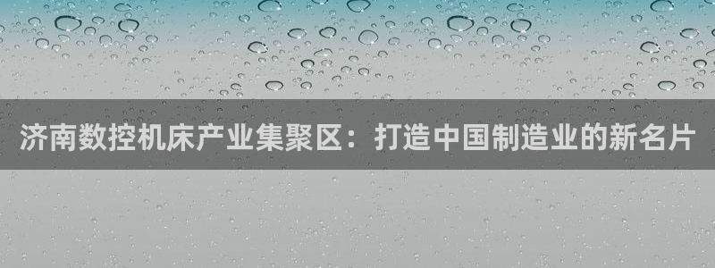 天辰娱乐登陆平台:济南数控机床产业集聚区:打造中国制造业的新名片