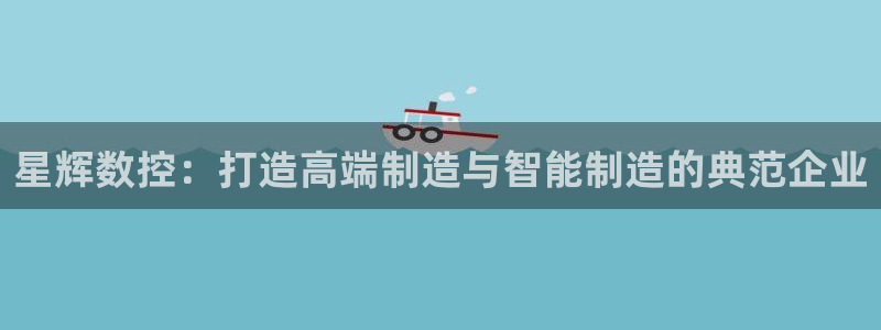 天辰娱乐游客:星辉数控:打造高端制造与智能制造的典范企业